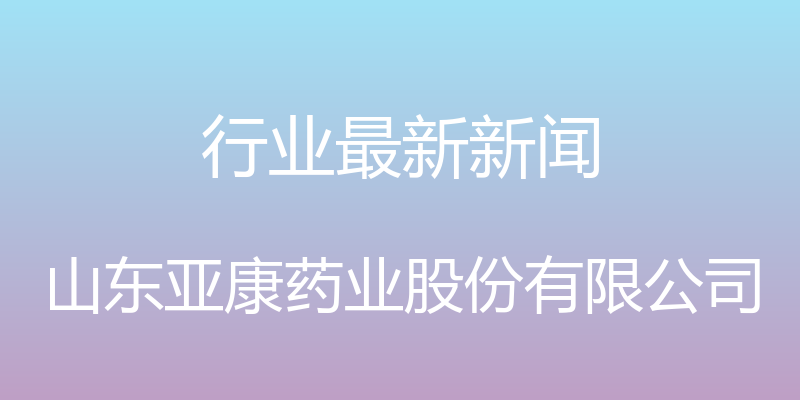 行业最新新闻 - 山东亚康药业股份有限公司